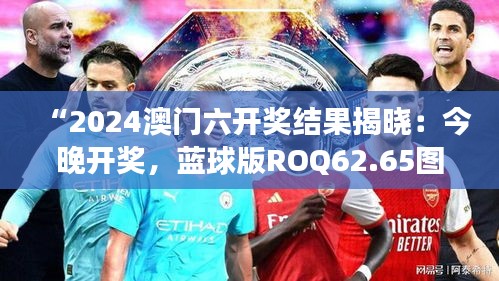 “2024澳門六開獎結(jié)果揭曉：今晚開獎，藍球版ROQ62.65圖庫精彩解讀”