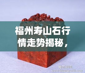 福州壽山石行情走勢(shì)揭秘，今年的市場(chǎng)趨勢(shì)與收藏價(jià)值分析