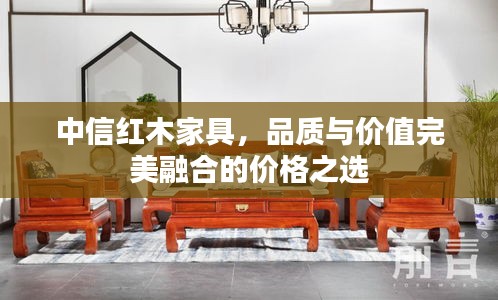 中信紅木家具，品質(zhì)與價(jià)值完美融合的價(jià)格之選