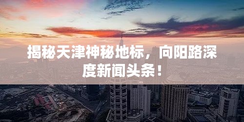 揭秘天津神秘地標(biāo)，向陽路深度新聞頭條！